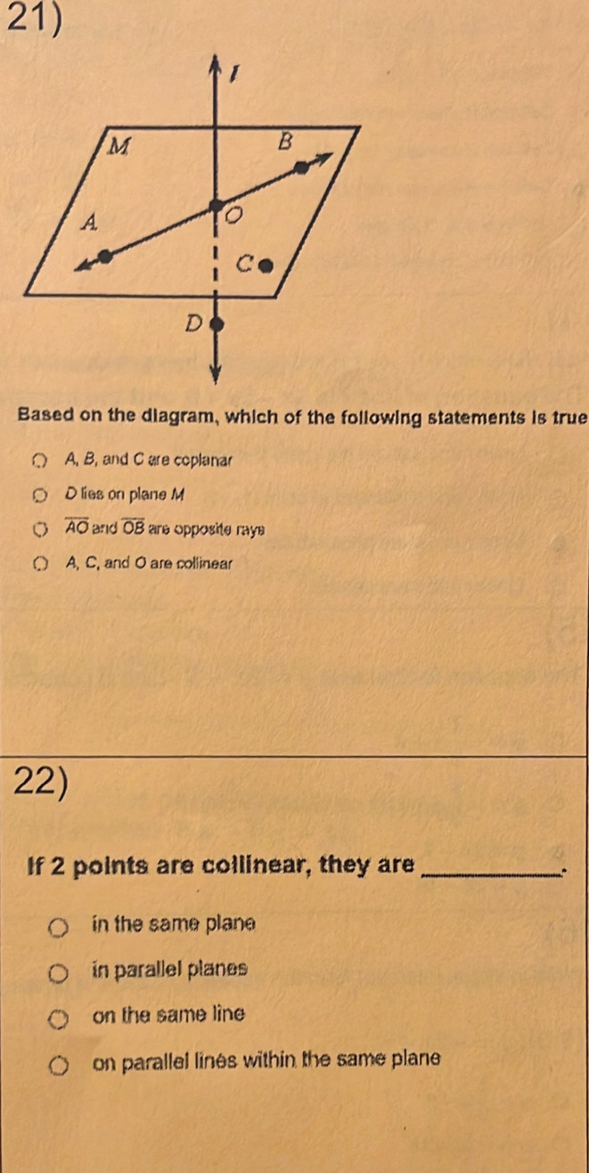 Based on the diagram, which of the following statements is true
A, B, and C are coplanar
D lies on plane M
overline AO and overline OB are opposite raye
A, C, and O are collinear
22)
If 2 points are collinear, they are __.
in the same plane
ín parallel planes
on the same line
on parallel lines within the same plane