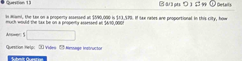 □0/3 pts つ 3 2 99 i Details 
In Miami, the tax on a property assessed at $590,000 is $13,570. If tax rates are proportional in this city, how 
much would the tax be on a property assessed at $610,000? 
Answer: 5□
Question Help: p Video Message instructor 
Submit Ouestion