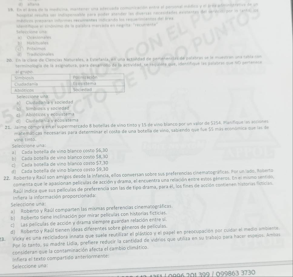 d) allana
19. En el área de la medicina, mantener una adecuada comunicación entre el personal médico y el área administrativa de un
hospital resulta ser indispensable para poder atender las diversas necesidades existentes del servicio, por lo tanto, los
médicos preparan informes recurrentes indicando los requerimientos del área.
dentifique el sinónimo de la palabra marcada en negrita: 'recurrente'
Seleccione una
a) Ocasionales
b) Habituales
c) Próximos
d) Tradicionales
20. En la clase de Ciencias Naturales, a Estefanía, en una actividad de pertenencias de palabras se le muestran una tabla con
terminología de la asignatura, para desarrollo de la actividad, se requiere que, identifique las palabras que NO pertenece
a) Ciudadania y sociedad
b) Simbiosis y sociedad
c) Abióticos y ecosistema
d) Ciudadanía y ecosistema
21. Jaime compra en el supermercado 8 botellas de vino tinto y 15 de vino blanco por un valor de $254. Planifique las acciones
matemáticas necesarias para determinar el costo de una botella de vino, sabiendo que fue $5 más económica que las de
vino tinto.
Seleccione una:
a) Cada botella de vino blanco costo $6,30
b) Cada botella de vino blanco costo $8,30
c) Cada botella de vino blanco costo $7,30
d) Cada botella de vino blanco costo $9,30
22. Roberto y Raúl son amigos desde la infancia, ellos conversan sobre sus preferencias cinematográficas. Por un lado, Roberto
comenta que le apasionan películas de acción y drama, el encuentra una relación entre estos géneros. En el mismo sentido,
Raúl indica que sus películas de preferencia son las de tipo drama, para él, los fines de acción contienen historias ficticias.
Infiera la información proporcionada:
Seleccione una:
a) Roberto y Raúl comparten las mismas preferencias cinematográficas.
b) Roberto tiene inclinación por mirar películas con historias ficticias.
c) Las películas de acción y drama siempre guardan relación entre sí.
d) Roberto y Raúl tienen ideas diferentes sobre géneros de películas.
23. Vicky es una recicladora innata que suele reutilizar el plástico y el papel en preocupación por cuidar el medio ambiente.
Por lo tanto, su madre Lidia, prefiere reducir la cantidad de vidrios que utiliza en su trabajo para hacer espejos. Ambas
consideran que la contaminación afecta el cambio climático.
Infiera el texto compartido anteriormente:
Seleccione una:
0996 201 399 / 099863 3730