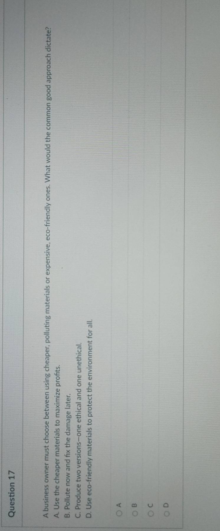 A business owner must choose between using cheaper, polluting materials or expensive, eco-friendly ones. What would the common good approach dictate?
A. Use the cheaper materials to maximize profits.
B. Pollute now and fix the damage later.
C. Produce two versions—one ethical and one unethical.
D. Use eco-friendly materials to protect the environment for all.
A
B
C
D