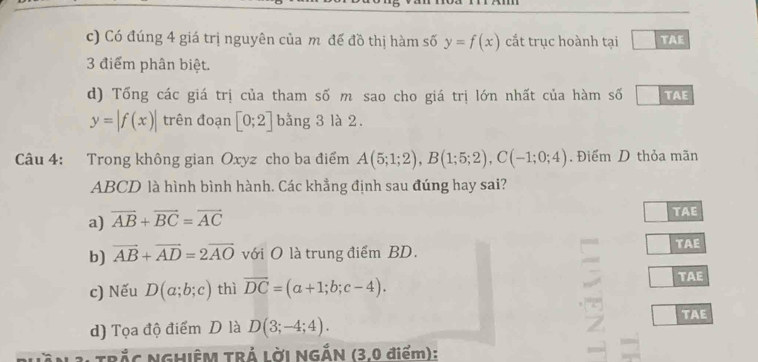 Có đúng 4 giá trị nguyên của m đế đồ thị hàm số y=f(x) cắt trục hoành tại TAE 
3 điểm phân biệt. 
d) Tổng các giá trị của tham số m sao cho giá trị lớn nhất của hàm số TAE
y=|f(x)| trên đoạn [0;2] bằng 3 là 2. 
Câu 4: Trong không gian Oxyz cho ba điểm A(5;1;2), B(1;5;2), C(-1;0;4). Điểm D thỏa mãn
ABCD là hình bình hành. Các khẳng định sau đúng hay sai? 
a) vector AB+vector BC=vector AC TAE 
b) vector AB+vector AD=2vector AO với O là trung điểm BD. 
TAE 
c) Nếu D(a;b;c) thì overline DC=(a+1;b;c-4). TAE 
d) Tọa độ điểm D là D(3;-4;4). 
TAE 
* TRắC NGHIÊM TRẢ LờI NGẢN (3,0 điểm):