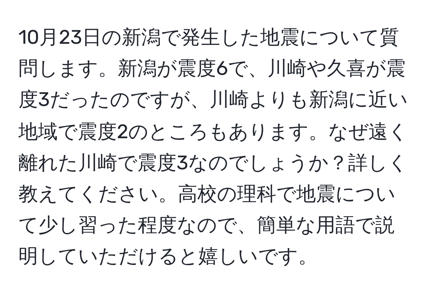 10月23日の新潟で発生した地震について質問します。新潟が震度6で、川崎や久喜が震度3だったのですが、川崎よりも新潟に近い地域で震度2のところもあります。なぜ遠く離れた川崎で震度3なのでしょうか？詳しく教えてください。高校の理科で地震について少し習った程度なので、簡単な用語で説明していただけると嬉しいです。