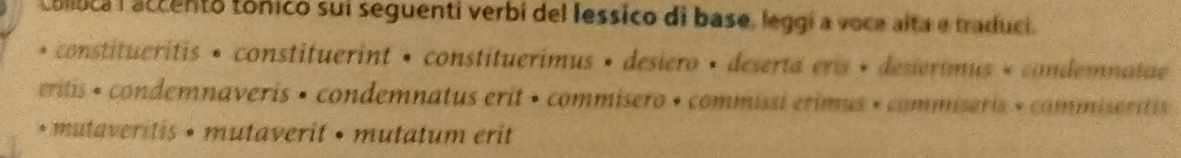 colluca l accento tónico sui seguenti verbi del lessico di base, leggí a voce alta e traduci. 
• constitueritis • constituerint • constituerimus • desiero • deserta eris + desierimus « condemnalae 
eritis + condemnaveris • condemnatus erit • commisero • commissi erimus » commiseris » commiseritis 
* mutaveritis • mutaverit • mutatum erit