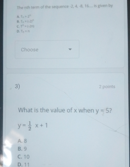 The nth term of the sequence -2, 4, -8, 16.... is given by
A. T_n=2^n
B. T_n=(-2)^n
C. T^n=(-2n)
D. T_n=n
Choose
3)
2 points
What is the value of x when y=5 2
y= 1/2 x+1
A. 8
B. 9
C. 10
D. 11