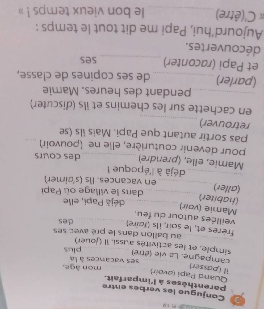 19 
3 Conjugue les verbes entre 
parenthèses à l'imparfait. 
Quand Papi (avoir) 
_ 
il (passer) _mon âge, 
ses vacances à la 
campagne. La vie (être) 
plus 
_simple, et les activités aussi. Il (jouer) 
au ballon dans le pré avec ses 
frères et, le soir, ils (faire) 
des 
veillées autour du feu._ 
Mamie (voir) 
(habiter) 
_déjà Papi, elle 
(aller)_ 
_dans le village où Papi 
_ 
en vacances. Ils (s’aimer) 
déjà à l'époque ! 
Mamie, elle, (prendre)_ 
des cours 
pour devenir couturière, elle ne (pouvoir)_ 
pas sortir autant que Papi. Mais ils (se 
retrouver) 
_ 
en cachette sur les chemins et ils (discuter) 
_pendant des heures. Mamie 
(parler)_ 
de ses copines de classe, 
et Papi (raconter)_ 
ses 
découvertes. 
Aujourd’hui, Papi me dit tout le temps : 
* C'(être)_ le bon vieux temps ! »