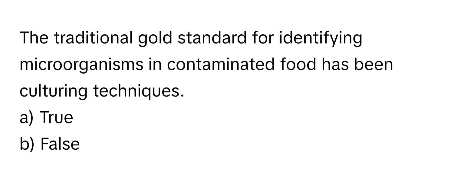 The traditional gold standard for identifying microorganisms in contaminated food has been culturing techniques.

a) True
b) False