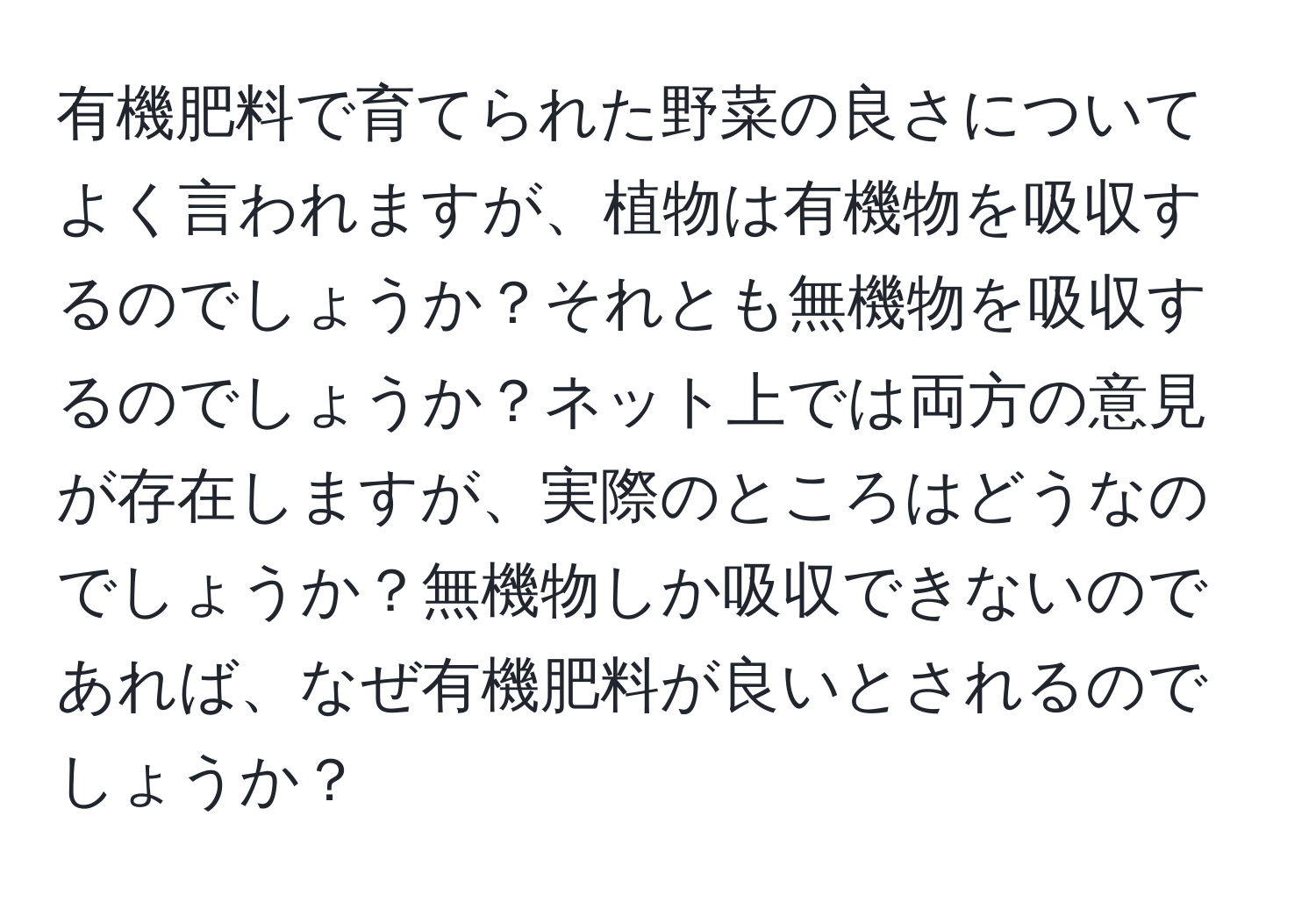 有機肥料で育てられた野菜の良さについてよく言われますが、植物は有機物を吸収するのでしょうか？それとも無機物を吸収するのでしょうか？ネット上では両方の意見が存在しますが、実際のところはどうなのでしょうか？無機物しか吸収できないのであれば、なぜ有機肥料が良いとされるのでしょうか？