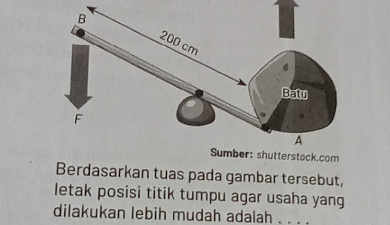 com 
Berdasarkan tuas pada gambar tersebut, 
letak posisi titik tumpu agar usaha yang 
dilakukan lebih mudah adalah . . . .