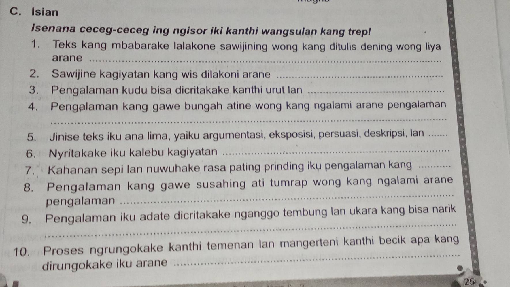 Isian 
Isenana ceceg-ceceg ing ngisor iki kanthi wangsulan kang trep! 
1. Teks kang mbabarake lalakone sawijining wong kang ditulis dening wong liya 
arane_ 
2. Sawijine kagiyatan kang wis dilakoni arane_ 
3. Pengalaman kudu bisa dicritakake kanthi urut lan_ 
4. Pengalaman kang gawe bungah atine wong kang ngalami arane pengalaman 
_ 
5. Jinise teks iku ana lima, yaiku argumentasi, eksposisi, persuasi, deskripsi, lan_ 
6. Nyritakake iku kalebu kagiyatan_ 
7. Kahanan sepi lan nuwuhake rasa pating prinding iku pengalaman kang_ 
8. Pengalaman kang gawe susahing ati tumrap wong kang ngalami arane 
pengalaman 
_ 
_ 
9. Pengalaman iku adate dicritakake nganggo tembung lan ukara kang bisa narik 
10. Proses ngrungokake kanthi temenan Ian mangerteni kanthi becik apa kang 
dirungokake iku arane 
_ 
25