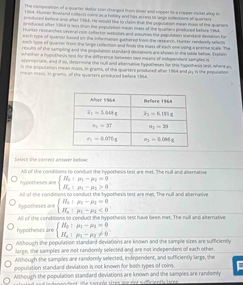 The composition of a quarter doilar coin changed from silver and copper to a copper-nickel alloy in
1964. Hunter Rowland collects coins as a hobby and has access to large collections of quarters
produced before and after 1964. He would like to claim that the population mean mass of the quarters
produced after 1964 is less than the population mean mass of the quarters produced before 1964.
Hunter researches several coin collector websites and assumes the population standard deviation for
each type of quarter based on the information gathered from the research. Hunter randomly selects
each type of quarter from the large collection and finds the mass of each one using a precise scale. The
results of the sampling and the population standard deviations are shown in the table below. Explain
whether a hypothesis test for the difference between two means of independent samples is
appropriate, and if so, determine the null and alternative hypotheses for this hypothesis test, where μ
is the population mean mass, in grams, of the quarters produced after 1964 and mu _2 is the population
mean mass, in grams, of the quarters produced before 1964.
Select the correct answer below:
All of the conditions to conduct the hypothesis test are met. The null and alternative
hypotheses are beginarrayl H_0:mu _1-mu _2=0 H_a:mu _1-mu _2>0endarray. .
All of the conditions to conduct the hypothesis test are met. The null and alternative
hypotheses are beginarrayl H_0:mu _1-mu _2=0 H_a:mu _1-mu _2<0endarray.
All of the conditions to conduct the hypothesis test have been met. The null and alternative
hypotheses are beginarrayl H_0:mu _1-mu _2=0 H_a:mu _1-mu _2!= 0endarray. .
Although the population standard deviations are known and the sample sizes are sufficiently
large, the samples are not randomly selected and are not independent of each other.
Although the samples are randomly selected, independent, and sufficiently large, the
population standard deviation is not known for both types of coins.
Although the population standard deviations are known and the samples are randomly
ed and independent, the sample sizes are not sufficiently large