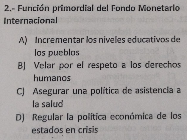 2.- Función primordial del Fondo Monetario
Internacional
A) Incrementar los niveles educativos de
los pueblos
B) Velar por el respeto a los derechos
humanos
C) Asegurar una política de asistencia a
la salud
D) Regular la política económica de los
estados en crisis