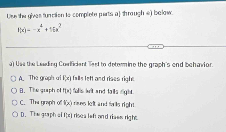 Use the given function to complete parts a) through e) below.
f(x)=-x^4+16x^2
a) Use the Leading Coefficient Test to determine the graph's end behavior.
A. The graph of f(x) falls left and rises right.
B. The graph of f(x) falls left and falls right.
C. The graph of f(x) rises left and falls right.
D. The graph of f(x) rises left and rises right.