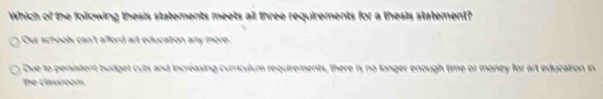 Which of the foilowing thesis statements meets all three requirements for a thesis statement?
Our schools can't afford art education any more.
Due to persistent budget cuts and incréasing curriculum requirements, there is no longer enough time or money for art education in
The classroom.