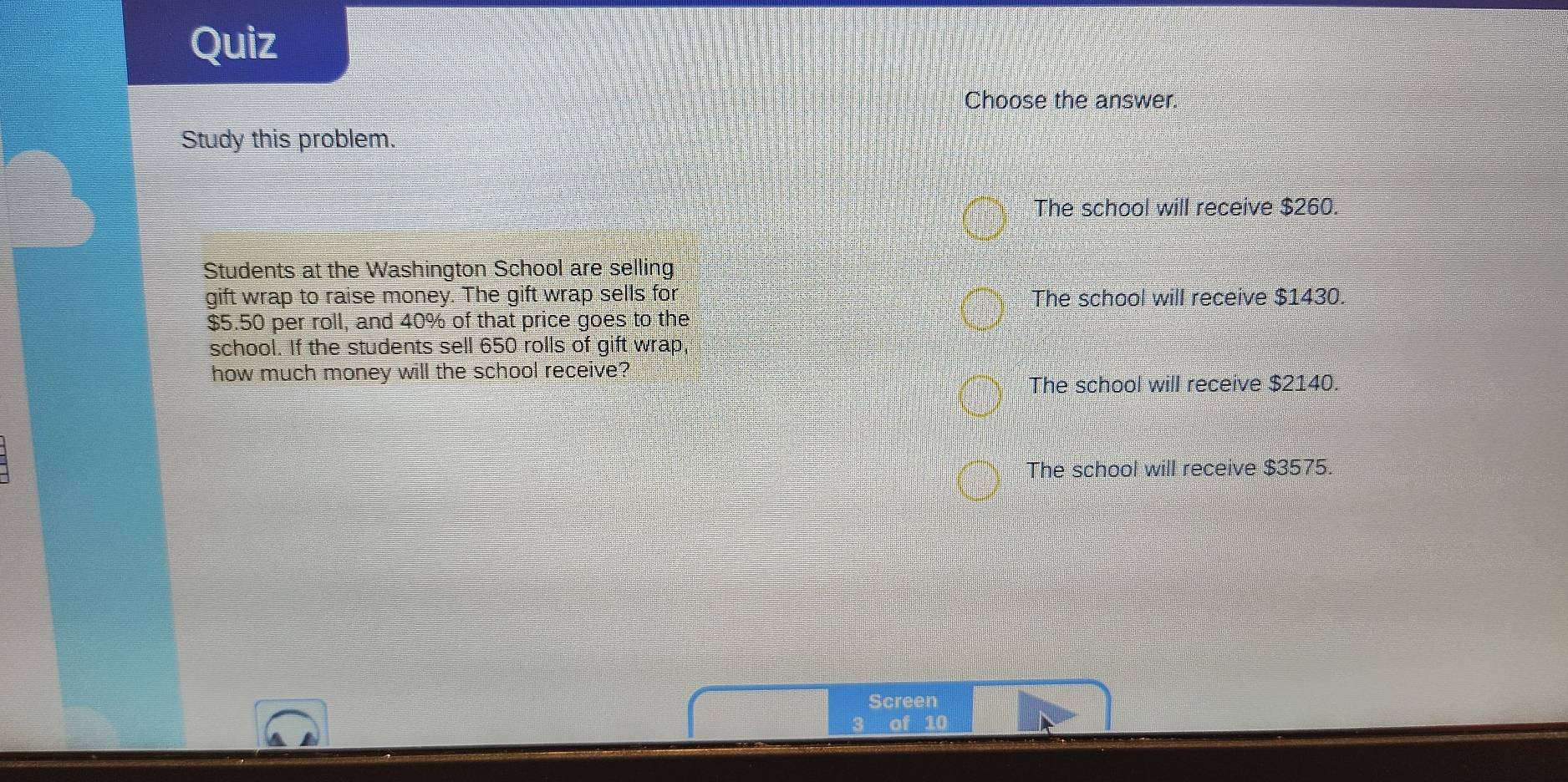 Quiz
Choose the answer.
Study this problem.
The school will receive $260.
Students at the Washington School are selling
gift wrap to raise money. The gift wrap sells for The school will receive $1430.
$5.50 per roll, and 40% of that price goes to the
school. If the students sell 650 rolls of gift wrap
how much money will the school receive?
The school will receive $2140.
The school will receive $3575.
Screen