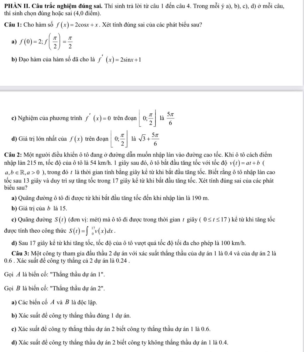 PHÀN II. Câu trắc nghiệm đúng sai. Thí sinh trả lời từ câu 1 đến câu 4. Trong mỗi ý a), b), c), d) ở mỗi câu,
thí sinh chọn đúng hoặc sai (4,0 điểm).
Câu 1: Cho hàm số f(x)=2cos x+x. Xét tính đúng sai của các phát biểu sau?
a) f(0)=2;f( π /2 )= π /2 
b) Đạo hàm của hàm số đã cho là f'(x)=2sin x+1
c) Nghiệm của phương trình f'(x)=0 trên đoạn [0; π /2 ] là  5π /6 
d) Giá trị lớn nhất của f(x) trên đoạn [0; π /2 ] là sqrt(3)+ 5π /6 
Câu 2: Một người điều khiển ô tô đang ở đường dẫn muốn nhập làn vào đường cao tốc. Khi ô tô cách điểm
nhập làn 215 m, tốc độ của ô tô là 54 km/h. 1 giây sau đó, ô tô bắt đầu tăng tốc với tốc độ v(t)=at+b (
a,b∈ R,a>0) , trong đó 7 là thời gian tính bằng giây kể từ khi bắt đầu tăng tốc. Biết rằng ô tô nhập làn cao
tốc sau 13 giây và duy trì sự tăng tốc trong 17 giây kể từ khi bắt đầu tăng tốc. Xét tính đúng sai của các phát
biểu sau?
a) Quãng đường ô tô đi được từ khi bắt đầu tăng tốc đến khi nhập làn là 190 m.
b) Giá trị của b là 15.
c) Quãng đường S(t) (đơn vị: mét) mà ô tô đi được trong thời gian t giây (0≤ t≤ 17)ke từ khi tăng tốc
được tính theo công thức S(t)=∈t _0^(17)v(x)dx.
d) Sau 17 giây kể từ khi tăng tốc, tốc độ của ô tô vượt quá tốc độ tối đa cho phép là 100 km/h.
Câu 3: Một công ty tham gia đấu thầu 2 dự án với xác suất thắng thầu của dự án 1 là 0.4 và của dự án 2 là
0.6 . Xác suất đề công ty thắng cả 2 dự án là 0.24 .
Gọi A là biến cố: "Thắng thầu dự án 1''.
Gọi B là biến cố: "Thắng thầu dự án 2''.
a) Các biến cố A và B là độc lập.
b) Xác suất để công ty thắng thầu đúng 1 dự án.
c) Xác suất để công ty thắng thầu dự án 2 biết công ty thắng thầu dự án 1 là 0.6.
d) Xác suất để công ty thắng thầu dự án 2 biết công ty không thắng thầu dự án 1 là 0.4.