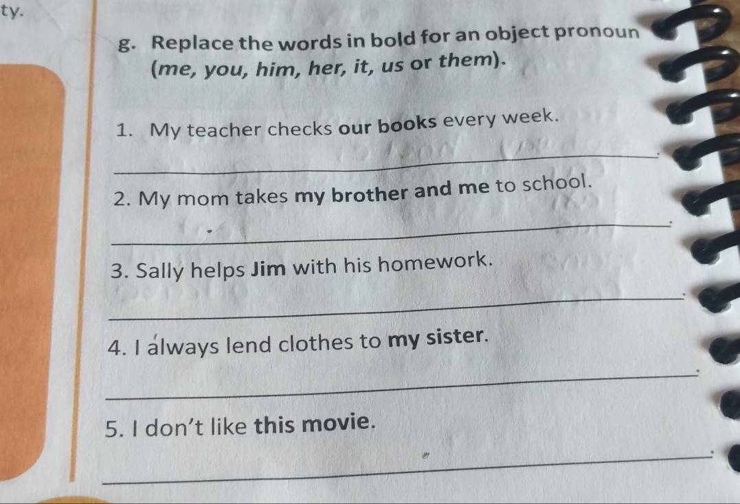 ty. 
g. Replace the words in bold for an object pronoun 
(me, you, him, her, it, us or them). 
1. My teacher checks our books every week. 
_ 
2. My mom takes my brother and me to school. 
_ 
3. Sally helps Jim with his homework. 
_ 
4. I always lend clothes to my sister. 
_ 
5. I don't like this movie. 
_