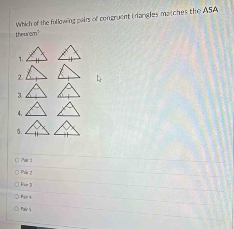 Which of the following pairs of congruent triangles matches the ASA
theorem?
1.
2.
3.
4.
5.
Pair 1
Pair 2
Pair 3
Pair 4
Pair 5