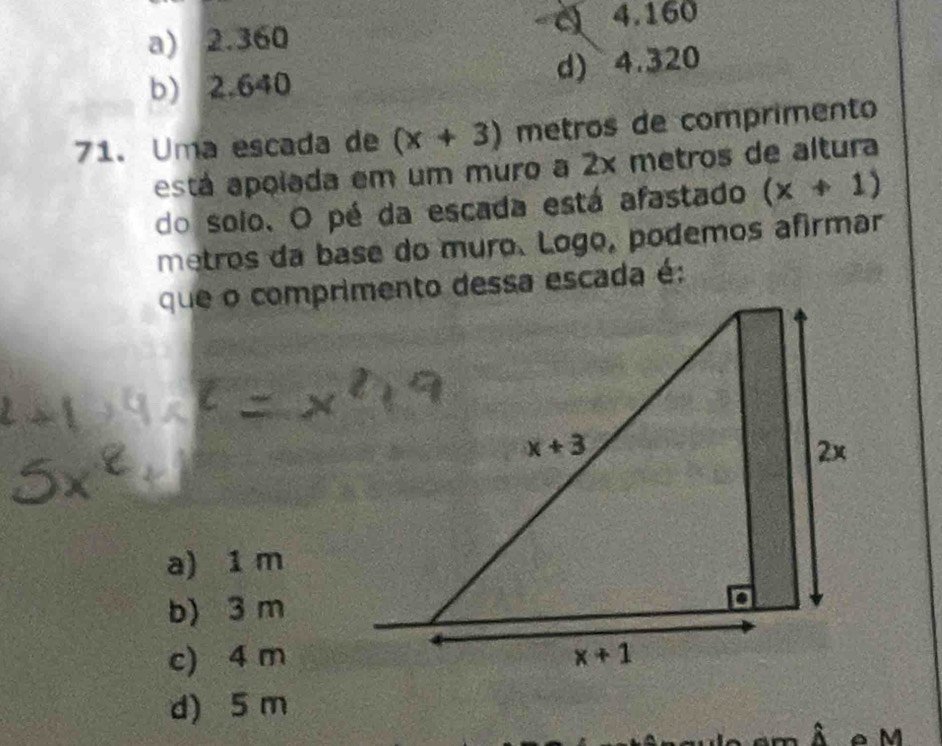 a) 2.360 4.160
b) 2.640 d) 4.320
71. Uma escada de (x+3) metros de comprimento
está apoiada em um muro a 2x metros de altura
do solo. O pé da escada está afastado (x+1)
metros da base do muro. Logo, podemos afirmar
a) 1 m
b) 3 m
c) 4 m
d) 5 m
A e M