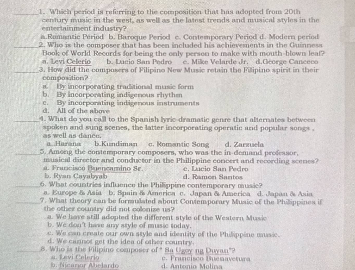 Which period is referring to the composition that has adopted from 20th
century music in the west, as well as the latest trends and musical styles in the
entertainment industry?
a.Romantic Period b. Baroque Period c. Contemporary Period d. Modern period
_2. Who is the composer that has been included his achievements in the Guinness
Book of World Records for being the only person to make with mouth-blown leaf?
a. Levi Celerio b. Lucio San Pedro c. Mike Velarde Jr. d.George Canceco
_3. How did the composers of Filipino New Music retain the Filipino spirit in their
composition?
a. By incorporating traditional music form
b. By incorporating indigenous rhythm
c. By incorporating indigenous instruments
d. All of the above
_4. What do you call to the Spanish lyric-dramatic genre that alternates between
spoken and sung scenes, the latter incorporating operatic and popular songs ,
as well as dance.
a..Harana b.Kundiman c. Romantic Song d. Zarzuela
_5. Among the contemporary composers, who was the in-demand professor,
musical director and conductor in the Philippine concert and recording scenes?
a. Francisco Buencamino Sr. c. Lucio San Pedro
b. Ryan Cayabyab d. Ramon Santos
_6. What countries influence the Philippine contemporary music?
a. Europe & Asia b. Spain & America c. Japan & America d. Japan & Asia
_7. What theory can be formulated about Contemporary Music of the Philippines if
the other country did not colonize us?
a. We have still adopted the different style of the Western Music
b. We don't have any style of music today.
c. We can create our own style and identity of the Philippine music.
d. We cannot get the idea of other country.
_8. Who is the Filipino composer of “ Sa Ugoy ng Duyan”?
a. Levi Celerio c. Francisco Buenavetura
b. Nicanor Abelardo d. Antonio Molina