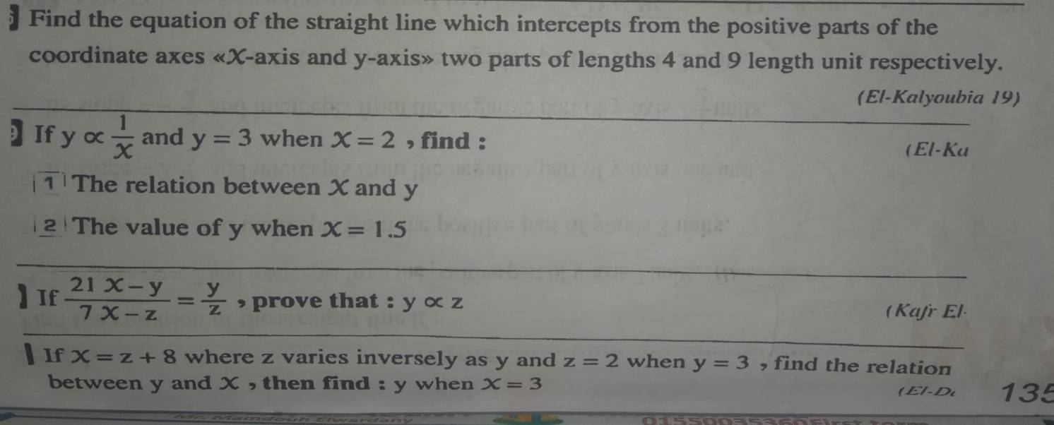 Find the equation of the straight line which intercepts from the positive parts of the 
coordinate axes «X-axis and y-axis» two parts of lengths 4 and 9 length unit respectively. 
(El-Kalyoubia 19) 
] If y  1/x  and y=3 when X=2 , find : 
(El-Ka 
TThe relation between X and y
2 The value of y when x=1.5
If  (21x-y)/7x-z = y/z  , prove that : V ∝ z 
(Kafr El 
If X=z+8 where z varies inversely as y and z=2 when y=3 , find the relation 
between y and X , then find : y when X=3 ( El-D 135