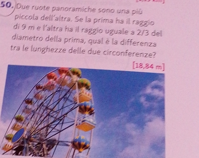 Due ruote panoramiche sono una più 
piccola dell'altra. Se la prima ha il raggio 
di 9 m e l'altra ha il raggio uguale a 2/3 del 
diametro della prima, qual è la differenza 
tra le lunghezze delle due circonferenze?