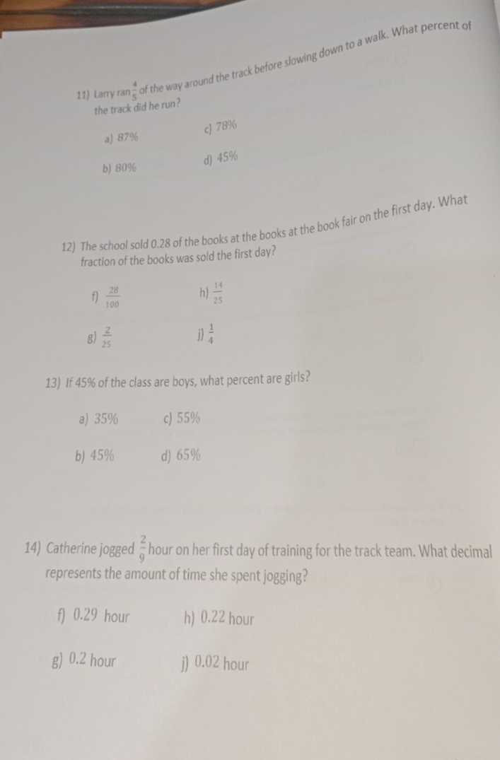 Larry rar  4/5  of the way around the track before slowing down to a walk. What percent o
the track did he run?
cJ 78%
a) 87%
b) 80%
d) 45%
12) The school sold 0.28 of the books at the books at the book fair on the first day. What
fraction of the books was sold the first day?
h)
f)  28/100   14/25 
j)
g)  2/25   1/4 
13) If 45% of the class are boys, what percent are girls?
a) 35% c) 55%
b) 45% d) 65%
14) Catherine jogged  2/9  hour on her first day of training for the track team. What decimal
represents the amount of time she spent jogging?
f) 0.29 hour h) 0.22 hour
g) 0.2 hour j) 0.02 hour