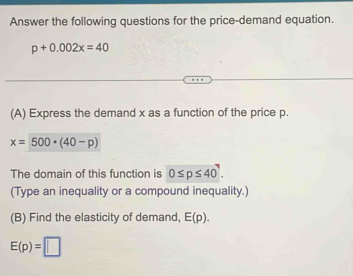 Answer the following questions for the price-demand equation.
p+0.002x=40
(A) Express the demand x as a function of the price p.
x=500· (40-p)
The domain of this function is 0≤ p≤ 40. 
(Type an inequality or a compound inequality.) 
(B) Find the elasticity of demand, E(p).
E(p)=□