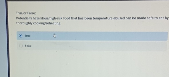 True or False:
Potentially hazardous/high-risk food that has been temperature abused can be made safe to eat by
thoroughly cooking/reheating.
True
False