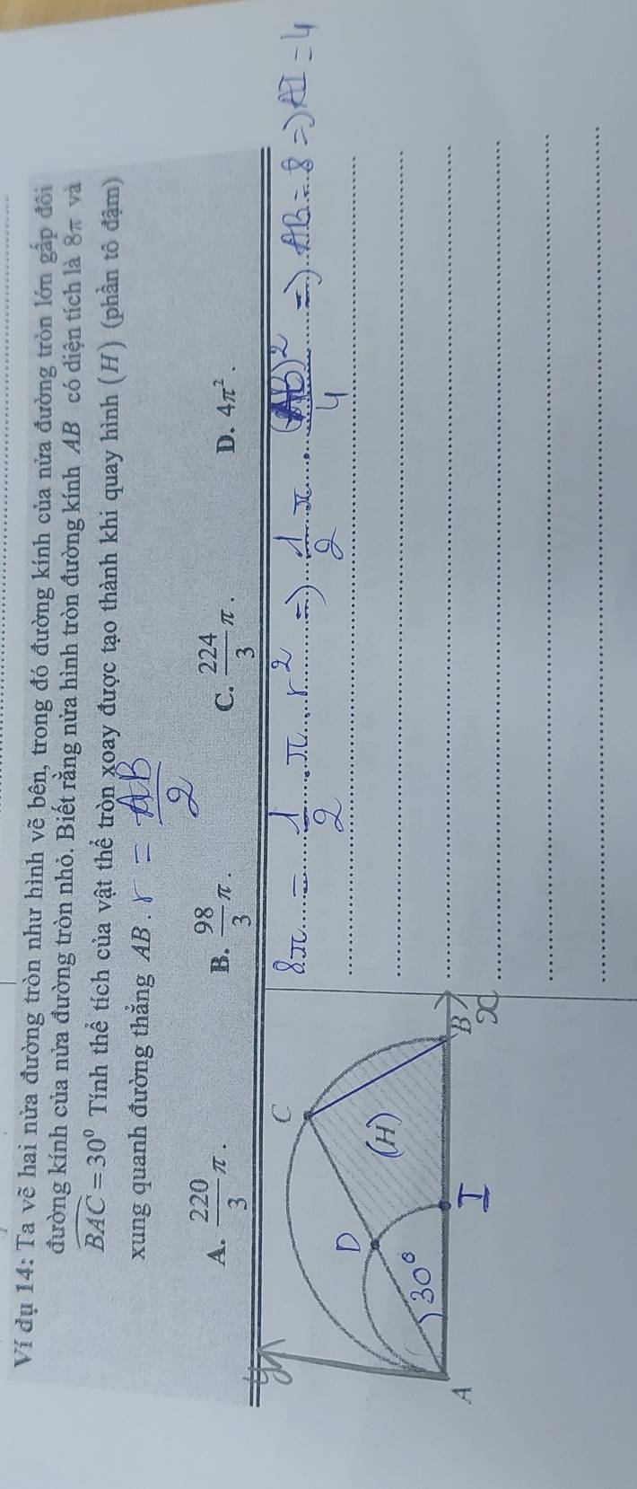 Ví dụ 14: Ta vẽ hai nửa đường tròn như hình vẽ bên, trong đó đường kính của nửa đường tròn lớn gấp đôi
đường kính của nửa đường tròn nhỏ. Biết rằng nửa hình tròn đường kính AB có diện tích là 8π và
widehat BAC=30° Tính thể tích của vật thể tròn xoay được tạo thành khi quay hình (H) (phần tô đậm)
xung quanh đường thẳng AB.
A.  220/3 π.  98/3 π.  224/3 π. 
B.
C.
D. 4π^2. 
_
_
_
_
_