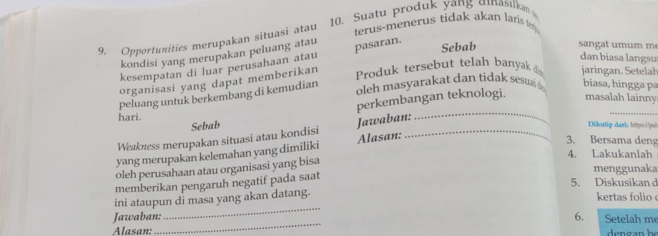 Suatu produk yang dinasilkan 
9. Opportunities merupakan situasi atau terus-menerus tidak akan laris ter 
kondisi yang merupakan peluang atau 
pasaran. 
kesempatan di luar perusahaan atau Sebab 
sangat umum m 
dan biasa langsu 
organisasi yang dapat memberikan 
Produk tersebut telah banyak di jaringan. Setelah 
_ 
peluang untuk berkembang di kemudian 
oleh masyarakat dan tidak sesuai de biasa, hingga pª 
perkembangan teknologi. masalah lainny 
hari. 
Sebab 
Dikutip dari: https://pel 
Weakness merupakan situasi atau kondisi Jawaban:_ 
yang merupakan kelemahan yang dimiliki Alasan: 
3. Bersama deng 
4. Lakukanlah 
oleh perusahaan atau organisasi yang bisa 
menggunaka 
memberikan pengaruh negatif pada saat 
5. Diskusikan d 
_ 
ini ataupun di masa yang akan datang. 
kertas folio 
_ 
Jawaban: 6. Setelah me 
Alasan: dengan be