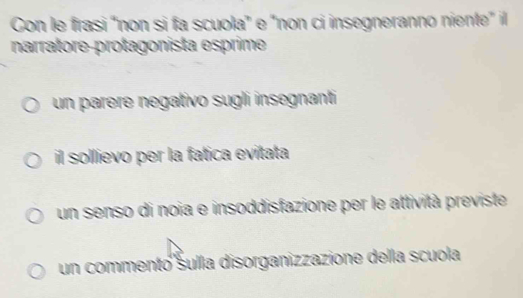 Con le frasi “non si fa scuola" e "non ci insegneranno niente" il
narratore-protagonista esprime
un parere negativo sugli insegnanti
il sollievo per la fatica evitata
un senso di noia e insoddisfazione per le attività previste
un commentó sulla disorganizzazione della scuola