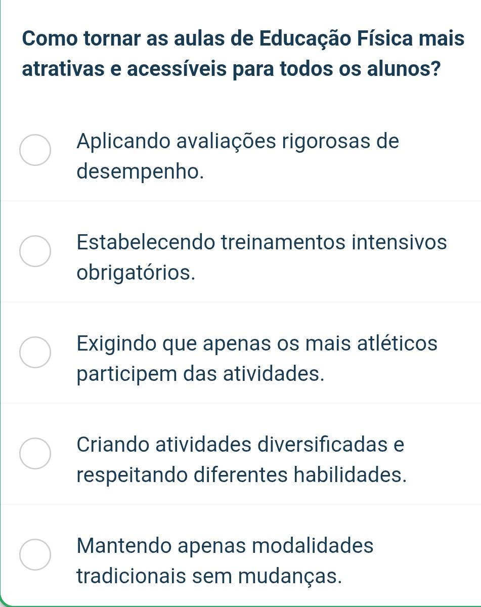 Como tornar as aulas de Educação Física mais
atrativas e acessíveis para todos os alunos?
Aplicando avaliações rigorosas de
desempenho.
Estabelecendo treinamentos intensivos
obrigatórios.
Exigindo que apenas os mais atléticos
participem das atividades.
Criando atividades diversificadas e
respeitando diferentes habilidades.
Mantendo apenas modalidades
tradicionais sem mudanças.