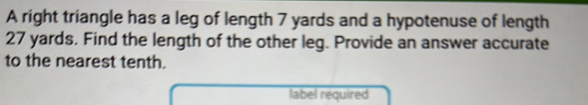 A right triangle has a leg of length 7 yards and a hypotenuse of length
27 yards. Find the length of the other leg. Provide an answer accurate 
to the nearest tenth. 
label required