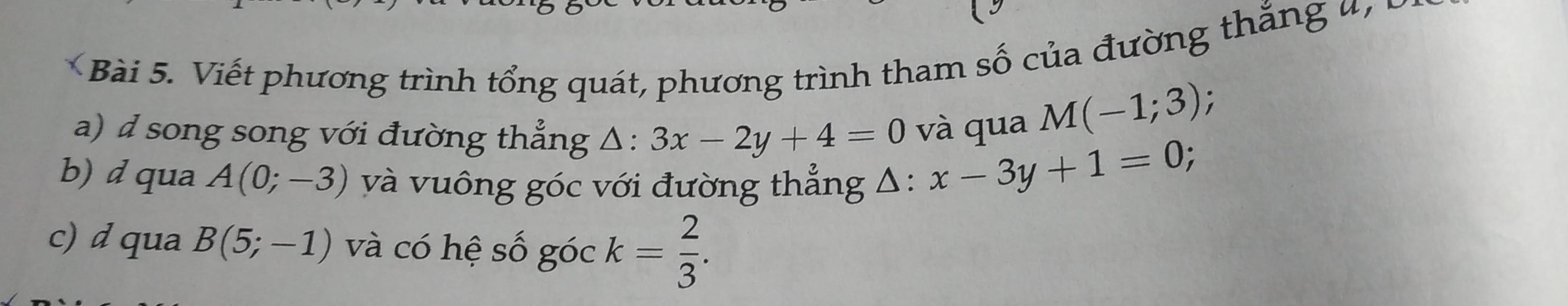 Viết phương trình tổng quát, phương trình tham số của đường th ắng n 
a) ' song song với đường thẳng △ :3x-2y+4=0 và qua
M(-1;3);

b) d qua A(0;-3) và vuông góc với đường thẳng Δ: x-3y+1=0
c) d qua B(5;-1) và có hệ số góc k= 2/3 .