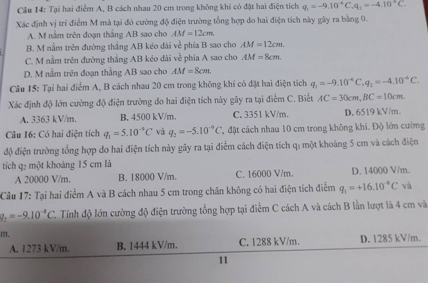 Tại hai điểm A, B cách nhau 20 cm trong không khí có đặt hai điện tích q_1=-9.10^(-6)C,q_2=-4.10^(-6)C.
Xác định vị trí điểm M mà tại đó cường độ điện trường tổng hợp do hai điện tích này gây ra bằng 0.
A. M nằm trên đoạn thắng AB sao cho AM=12cm.
B. M nằm trên đường thẳng AB kéo dài về phía B sao cho AM=12cm.
C. M nằm trên đường thẳng AB kéo dài vhat e phía A sao cho AM=8cm.
D. M nằm trên đoạn thằng AB sao cho AM=8cm.
Câu 15: Tại hai điểm A, B cách nhau 20 cm trong không khí có đặt hai điện tích q_1=-9.10^(-6)C,q_2=-4.10^(-6)C.
Xác định độ lớn cường độ điện trường do hai điện tích này gây ra tại điểm C. Biết AC=30cm,BC=10cm.
C. 3351 kV/m.
A. 3363 kV/m. B. 4500 kV/m. D. 6519 kV/m.
Câu 16: Có hai điện tích q_1=5.10^(-9)C và q_2=-5.10^(-9)C , đặt cách nhau 10 cm trong không khí. Độ lớn cường
độ điện trường tổng hợp do hai điện tích này gây ra tại điểm cách điện tích qí một khoảng 5 cm và cách điện
tích q2 một khoảng 15 cm là
A 20000 V/m. B. 18000 V/m. C. 16000 V/m. D. 14000 V/m.
Câu 17: Tại hai điểm A và B cách nhau 5 cm trong chân không có hai điện tích điểm q_1=+16.10^(-8)C và
q_2=-9.10^(-8)C. Tính độ lớn cường độ điện trường tổng hợp tại điểm C cách A và cách B lần lượt là 4 cm và
m.
C. 1288 kV/m.
A. 1273 kV/m. B. 1444 kV/m. D. 1285 kV/m.
11