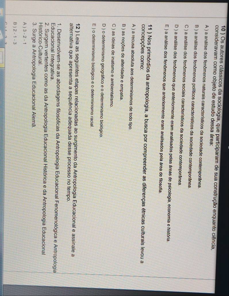 10 ) Os autores clássicos da sociologia, que participaram de sua construção enquanto ciência,
consideravam como objeto de estudo dessa área:
A ) a análise dos fenômenos naturais característicos da sociedade contemporânea.
B ) a análise dos fenômenos políticos característicos da sociedade contemporânea.
C ) a análise dos fenômenos sociais característicos da sociedade contemporânea.
D ) a análise dos fenômenos que anteriormente eram analisados pelas áreas de psicologia, economia e história.
E ) a análise dos fenômenos que anteriormente eram analisados pela área de filosofia.
11 ) Nos primórdios da antropologia, a busca por compreender as diferenças étnicas culturais levou a
concepções como:
A ) a recusa absoluta aos determinismos de todo tipo.
B ) as noções de alteridade e empatia.
C ) as ideias de inatismo e ambientalismo.
D ) o determinismo geográfico e o determinismo biológico.
E ) o determinismo biológico e o determinismo racial.
12 ) Leia as seguintes etapas relacionadas ao surgimento da Antropologia Educacional e assinale a
alternativa que apresenta a sequência adequada desse processo no tempo.
1. Desenvolvem-se as abordagens filosóficas da Antropologia Educacional Fenomenológica e Antropologia
Educacional Integrativa.
2. Surgem vertentes como as da Antropologia Educacional Histórica e da Antropologia Educacional
Histórico-Cultural.
3. Surge a Antropologia Educacional Alemã.
A ) 3-2-1
B ) 2-1-3