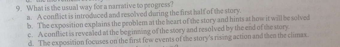 What is the usual way for a narrative to progress?
a. A conflict is introduced and resolved during the first half of the story.
b. The exposition explains the problem at the heart of the story and hints at how it will be solved
c. A conflict is revealed at the beginning of the story and resolved by the end of the story.
d. The exposition focuses on the first few events of the story's rising action and then the climax.