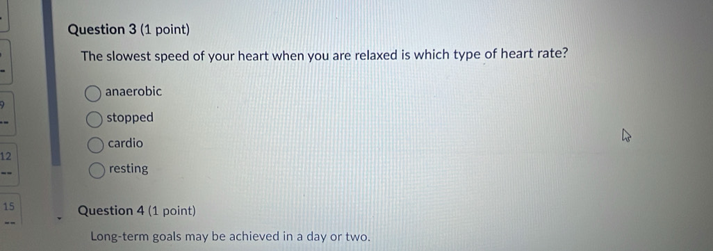 The slowest speed of your heart when you are relaxed is which type of heart rate?
anaerobic
stopped
cardio
12
resting
15 Question 4 (1 point)
Long-term goals may be achieved in a day or two.