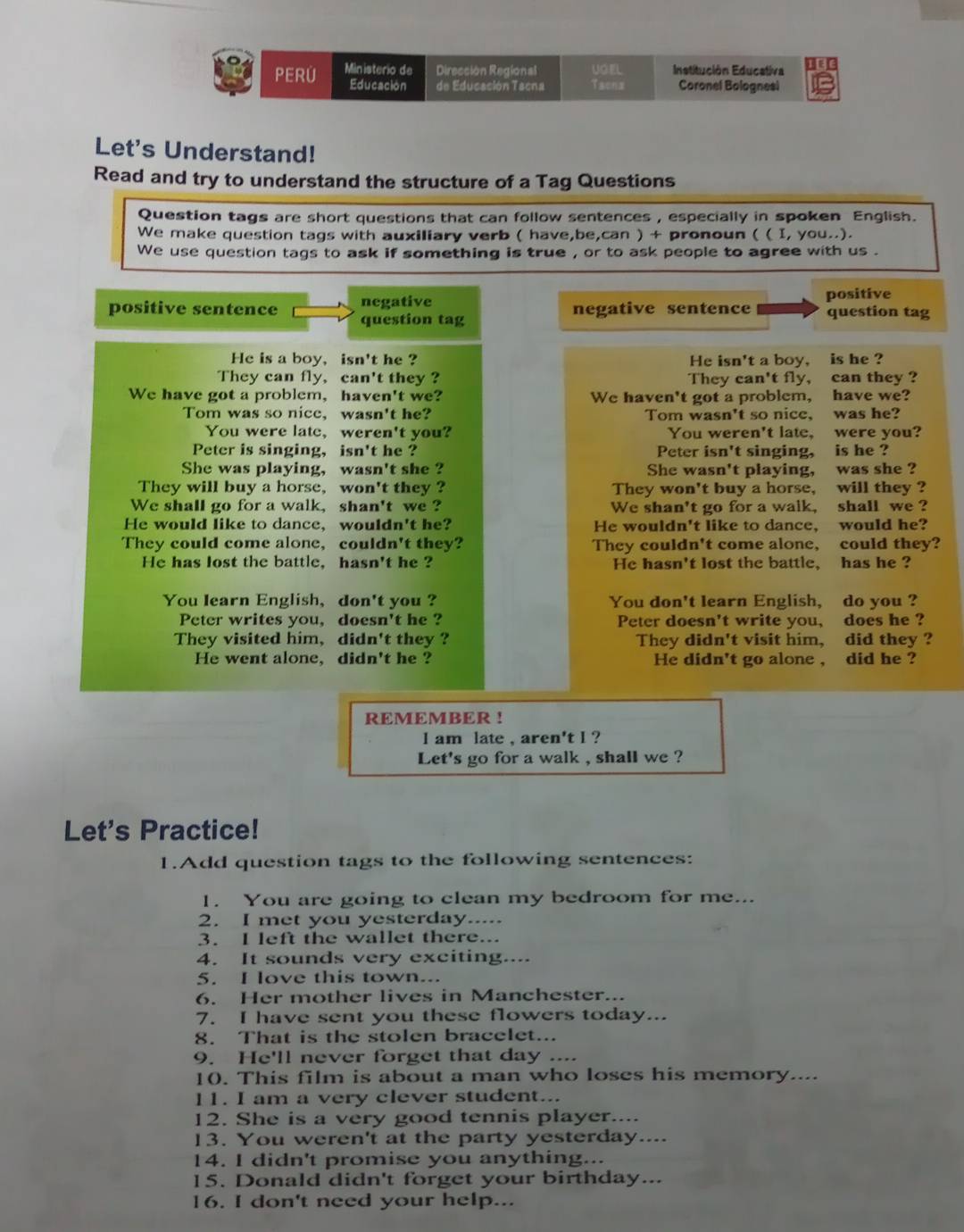 PERU Ministerio de Dirección Regional UOEL Institución Educativa I∈
Educación de Educación Tacna Tacna Coronel Bolognesi B
Let's Understand!
Read and try to understand the structure of a Tag Questions
Question tags are short questions that can follow sentences , especially in spoken English.
We make question tags with auxiliary verb ( have,be,can ) + pronoun ( ( I, you..).
We use question tags to ask if something is true , or to ask people to agree with us .
negative positive
negative sentence
positive sentence question tag question tag
He is a boy, isn't he ? He isn't a boy, is he ?
They can fly, can't they ? They can't fly, can they ?
We have got a problem, haven't we? We haven't got a problem, have we?
Tom was so nice, wasn't he? Tom wasn't so nice, was he?
You were late, weren't you? You weren't late, were you?
Peter is singing, isn't he ? Peter isn't singing, is he ?
She was playing, wasn't she ? She wasn't playing, was she ?
They will buy a horse, won't they ? They won't buy a horse, will they ?
We shall go for a walk, shan't we ? We shan't go for a walk, shall we ?
He would like to dance, wouldn't he? He wouldn't like to dance, would he?
They could come alone, couldn't they? They couldn't come alone, could they?
He has lost the battle. hasn't he ? He hasn't lost the battle, has he ?
You learn English, don't you ? You don't learn English, do you ?
Peter writes you, doesn't he ? Peter doesn't write you, does he ?
They visited him, didn't they ? They didn't visit him, did they ?
He went alone, didn't he ? He didn't go alone , did he ?
REMEMBER !
l am late , aren't l ?
Let's go for a walk , shall we ?
Let's Practice!
1.Add question tags to the following sentences:
1. You are going to clean my bedroom for me...
2. I met you yesterday.....
3. I left the wallet there...
4. It sounds very exciting....
5. I love this town...
6. Her mother lives in Manchester...
7. I have sent you these flowers today...
8. That is the stolen bracelet...
9. He'll never forget that day ....
10. This film is about a man who loses his memory....
11. I am a very clever student...
12. She is a very good tennis player....
13. You weren't at the party yesterday....
14. I didn't promise you anything...
15. Donald didn't forget your birthday...
16. I don't need your help...