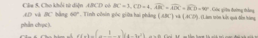 Cho khối tứ diện ABCD có BC=3, CD=4, widehat ABC=widehat ADC=widehat BCD=90°. Góc giữa đường thắng
AD và BC bằng 60°. Tính côsin góc giữa hai phẳng (ABC) và (ACD). (Làm tròn kết quả đến hàng 
phần chục). 
Câu 6. Cho hàm số f(x)=(a-frac 1-x)(4-3x^2)a>0 Goi, M. m lần lượt là giá trị cực đai và giá tr