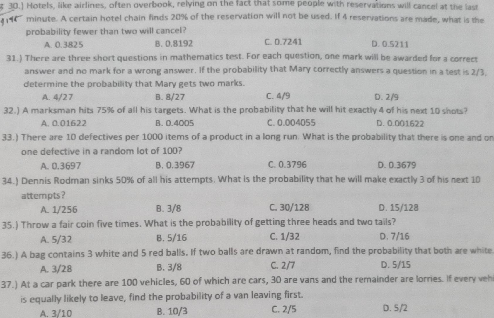 30.) Hotels, like airlines, often overbook, relying on the fact that some people with reservations will cancel at the last
minute. A certain hotel chain finds 20% of the reservation will not be used. If 4 reservations are made, what is the
probability fewer than two will cancel?
A. 0.3825 B. 0.8192 C. 0.7241 D. 0.5211
31.) There are three short questions in mathematics test. For each question, one mark will be awarded for a correct
answer and no mark for a wrong answer. If the probability that Mary correctly answers a question in a test is 2/3,
determine the probability that Mary gets two marks.
A. 4/27 B. 8/27 C. 4/9 D. 2/9
32.) A marksman hits 75% of all his targets. What is the probability that he will hit exactly 4 of his next 10 shots?
A. 0.01622 B. 0.4005 C. 0.004055 D. 0.001622
33.) There are 10 defectives per 1000 items of a product in a long run. What is the probability that there is one and on
one defective in a random lot of 100?
A. 0.3697 B. 0.3967 C. 0.3796 D. 0.3679
34.) Dennis Rodman sinks 50% of all his attempts. What is the probability that he will make exactly 3 of his next 10
attempts?
A. 1/256 B. 3/8 C. 30/128 D. 15/128
35.) Throw a fair coin five times. What is the probability of getting three heads and two tails?
A. 5/32 B. 5/16 C. 1/32 D. 7/16
36.) A bag contains 3 white and 5 red balls. If two balls are drawn at random, find the probability that both are white
A. 3/28 B. 3/8 C. 2/7 D. 5/15
37.) At a car park there are 100 vehicles, 60 of which are cars, 30 are vans and the remainder are lorries. If every veh
is equally likely to leave, find the probability of a van leaving first.
A. 3/10 B. 10/3 C. 2/5
D. 5/2