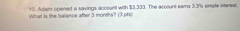 Adam opened a savings account with $3,333. The account earns 3.3% simple interest. 
What is the balance after 3 months? (3 pts)