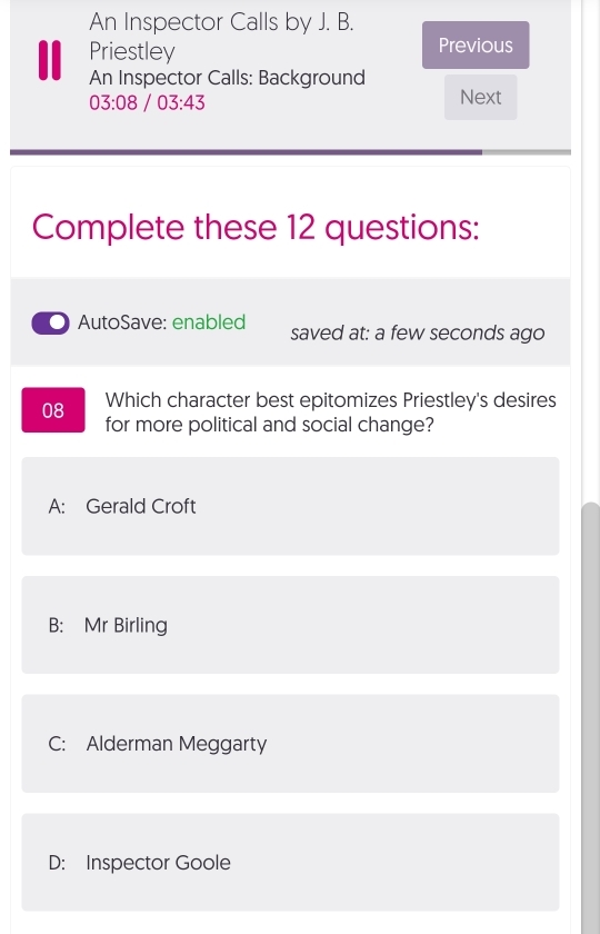 An Inspector Calls by J. B.
Priestley
Previous
An Inspector Calls: Background
03:08/03:43
Next
Complete these 12 questions:
AutoSave: enabled saved at: a few seconds ago
08 Which character best epitomizes Priestley's desires
for more political and social change?
A: Gerald Croft
B: Mr Birling
C: Alderman Meggarty
D: Inspector Goole