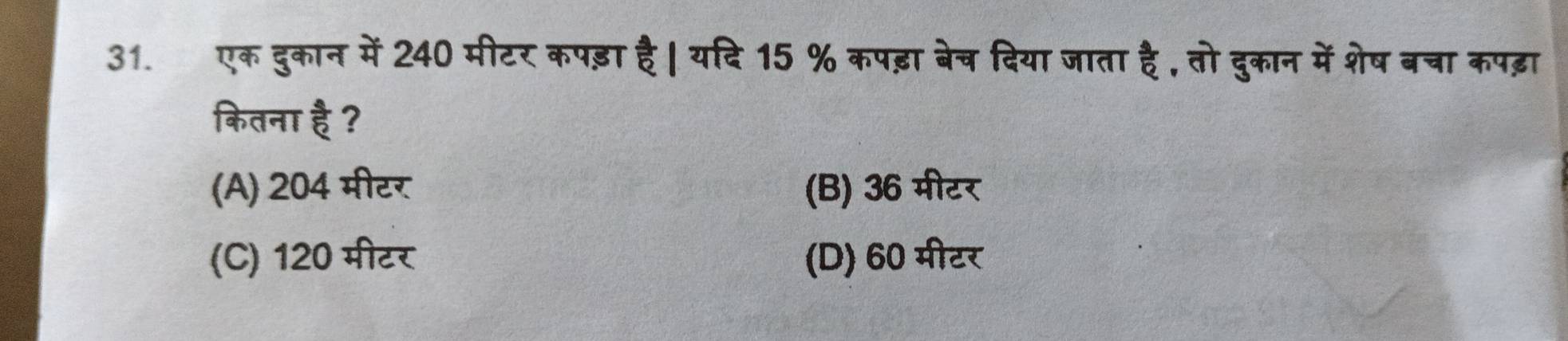 एक दुकान में 240 मीटर कपड़ा है । यदि 15 % कपड़ा बेच दिया जाता है , तो दुकान में शेष बचा कपढ़ा
कितना है ?
(A) 204 मीटर (B) 36 मीटर
(C) 120 मीटर (D) 60 मीटर