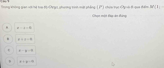 Cau 9
Trong không gian với hệ toạ độ Oæyz, phương trình mặt phẳng (P) chứa trục Oy và đi qua điểm M(1;-
Chọn một đáp án đúng
A x-z=0.
B x+z=0.
C x-y=0.
D x+y=0.