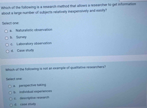 Which of the following is a research method that allows a researcher to get information
about a large number of subjects relatively inexpensively and easily?
Select one:
a. Naturalistic observation
b. Survey
c. Laboratory observation
d. Case study
Which of the following is not an example of qualitative researchers?
Select one:
a. perspective taking
b. individual experiences
c. descriptive research
d. case study