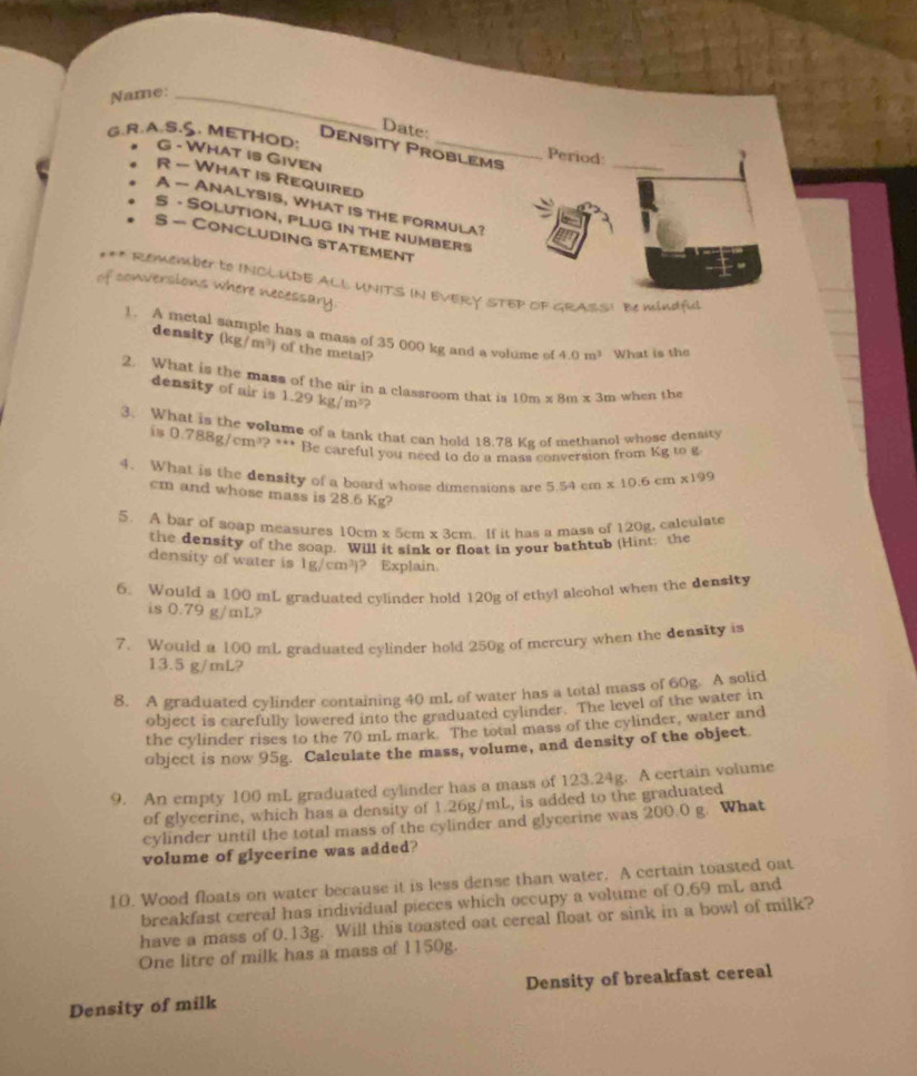 Name:_
Date:
G.R.A.S.S. METHOD:
Density Problems
Period:
G - What is Given
_
R - What is Required
A — ANALYSIS, WHAT IS THE FORMULA?
S - SOLUTION, PLUG IN THE NUMBERS
S - CONCLUDING STATEMENT
of conversions where necessary *** Remember tO INCLUDE ALL UNITS IN EVERY STEP OF GRASS! Be mindful
1. A metal sample has a mass of 35 000 kg and a volume of 4.0m^3 What is the
density (kg/m^3) of the metal?
2. What is the mass of the air in a classroom that is 10m* 8m* 3m when the
density of air is 1.29kg/m^3
3. What is the volume of a tank that can hold 18.78 Kg of methanol whose density
is 0.788g/cm^3?^** Be careful you need to do a mass conversion from Kg to g
4. What is the density of a board whose dimensions are 5.54cm* 10.6cm* 199
cm and whose mass is 28.6 Kg?
5. A bar of soap measures 10cm* 5cm * 3cm If it has a mass of 120g, calculate
the density of the soap. Will it sink or float in your bathtub (Hint: the
density of water is 1g/cm^3) ? Explain.
6. Would a 100 mL graduated cylinder hold 120g of ethyl aleohol when the density
is 0.79 g/mL?
7. Would a 100 mL graduated cylinder hold 250g of mercury when the density is
13.5 g/mL?
8. A graduated cylinder containing 40 mL of water has a total mass of 60g. A solid
object is carefully lowered into the graduated cylinder. The level of the water in
the cylinder rises to the 70 mL mark. The total mass of the cylinder, water and
object is now 95g. Calculate the mass, volume, and density of the object
9. An empty 100 mL graduated cylinder has a mass of 123.24g. A certain volume
of glycerine, which has a density of 1.26g/mL, is added to the graduated
cylinder until the total mass of the cylinder and glycerine was 200.0 g. What
volume of glycerine was added?
10. Wood floats on water because it is less dense than water. A certain toasted oat
breakfast cereal has individual pieces which occupy a volume of 0.69 mL and
have a mass of 0.13g. Will this toasted oat cereal float or sink in a bowl of milk?
One litre of milk has a mass of 1150g.
Density of milk Density of breakfast cereal