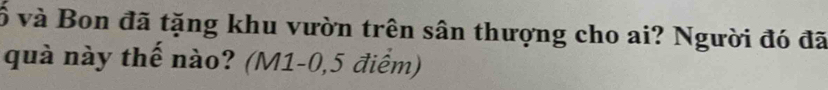 ố và Bon đã tặng khu vườn trên sân thượng cho ai? Người đó đã 
quà này thế nào? (M1-0,5 điểm)