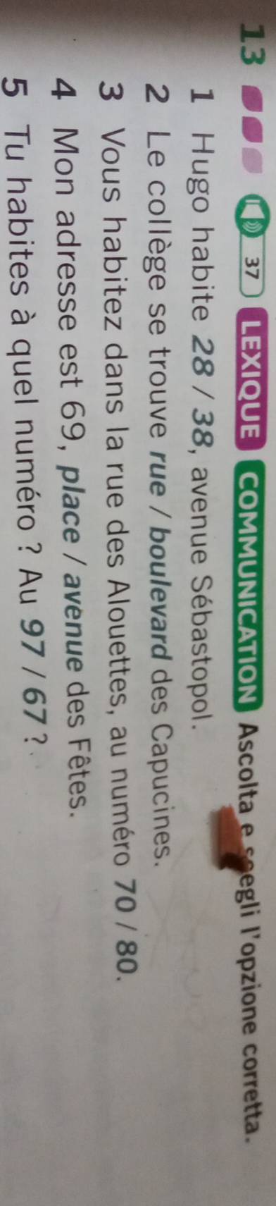 LEXIQUECOMMUNICATION) Ascolta e soegli l'opzione corretta. 
37 
1 Hugo habite 28 / 38, avenue Sébastopol. 
2 Le collège se trouve rue / boulevard des Capucines. 
3 Vous habitez dans la rue des Alouettes, au numéro 70 / 80. 
4 Mon adresse est 69, place / avenue des Fêtes. 
5 Tu habites à quel numéro ? Au 97 / 67 ?