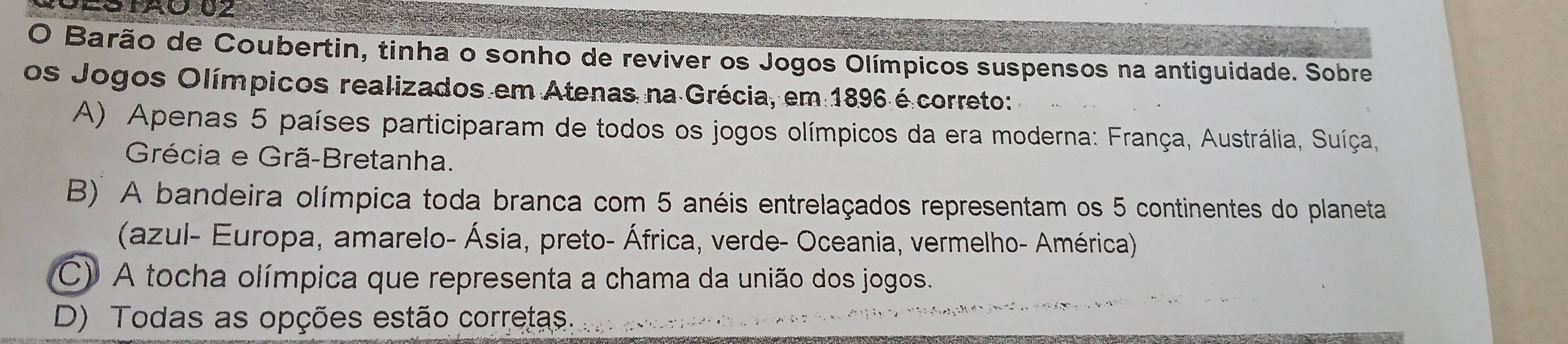 STAO 02
O Barão de Coubertin, tinha o sonho de reviver os Jogos Olímpicos suspensos na antiguidade. Sobre
os Jogos Olímpicos realizados em Atenas na Grécia, em 1896 é correto:
A) Apenas 5 países participaram de todos os jogos olímpicos da era moderna: França, Austrália, Suíça,
Grécia e Grã-Bretanha.
B' A bandeira olímpica toda branca com 5 anéis entrelaçados representam os 5 continentes do planeta
(azul- Europa, amarelo- Ásia, preto- África, verde- Oceania, vermelho- América)
C) A tocha olímpica que representa a chama da união dos jogos.
D) Todas as opções estão corretas.